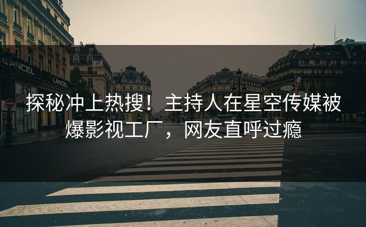 探秘冲上热搜！主持人在星空传媒被爆影视工厂，网友直呼过瘾