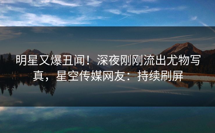 明星又爆丑闻！深夜刚刚流出尤物写真，星空传媒网友：持续刷屏