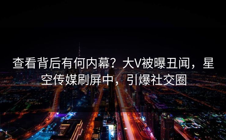 查看背后有何内幕？大V被曝丑闻，星空传媒刷屏中，引爆社交圈