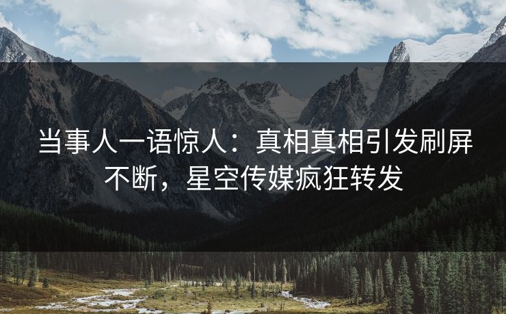 当事人一语惊人：真相真相引发刷屏不断，星空传媒疯狂转发