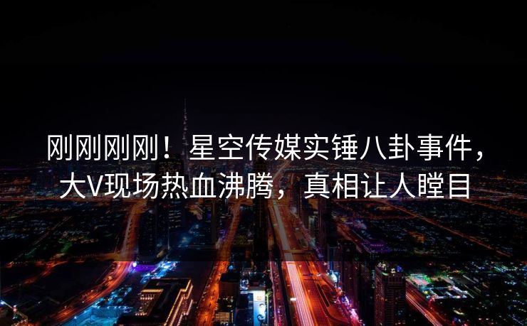 刚刚刚刚！星空传媒实锤八卦事件，大V现场热血沸腾，真相让人瞠目