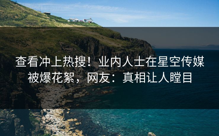 查看冲上热搜！业内人士在星空传媒被爆花絮，网友：真相让人瞠目
