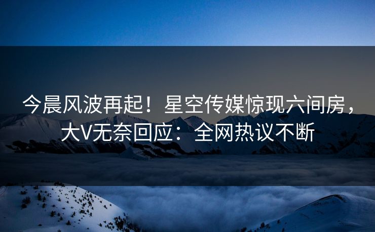 今晨风波再起！星空传媒惊现六间房，大V无奈回应：全网热议不断