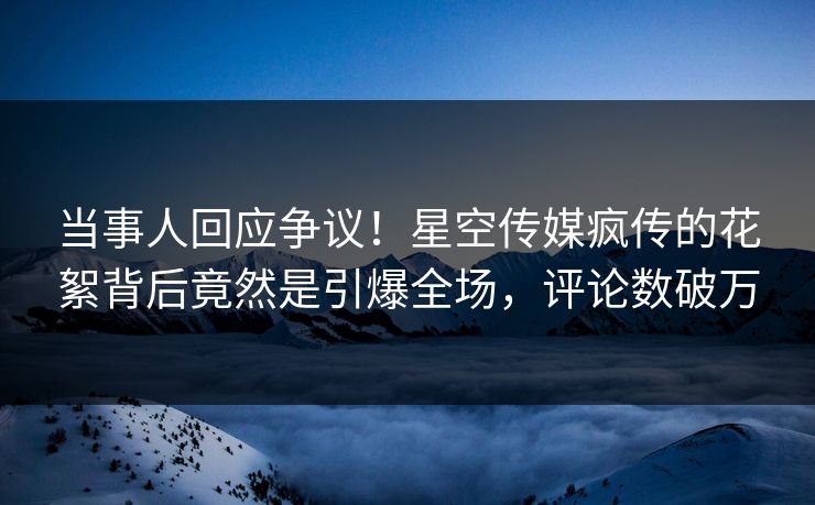 当事人回应争议！星空传媒疯传的花絮背后竟然是引爆全场，评论数破万