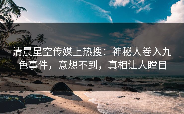 清晨星空传媒上热搜：神秘人卷入九色事件，意想不到，真相让人瞠目
