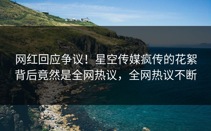 网红回应争议！星空传媒疯传的花絮背后竟然是全网热议，全网热议不断