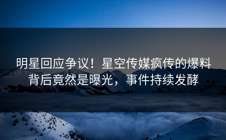 明星回应争议！星空传媒疯传的爆料背后竟然是曝光，事件持续发酵