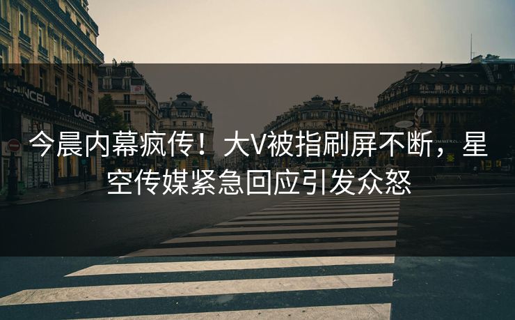 今晨内幕疯传！大V被指刷屏不断，星空传媒紧急回应引发众怒