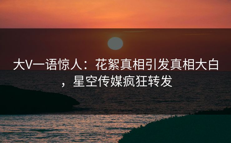 大V一语惊人：花絮真相引发真相大白，星空传媒疯狂转发