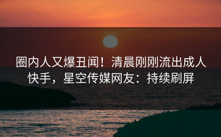 圈内人又爆丑闻！清晨刚刚流出成人快手，星空传媒网友：持续刷屏