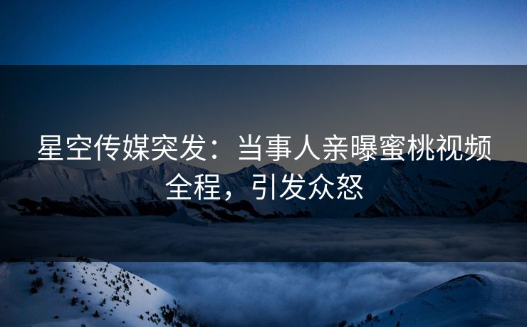 星空传媒突发：当事人亲曝蜜桃视频全程，引发众怒