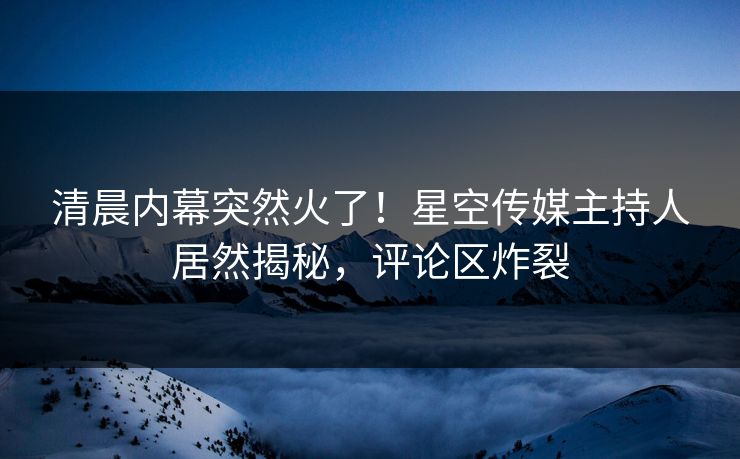 清晨内幕突然火了！星空传媒主持人居然揭秘，评论区炸裂