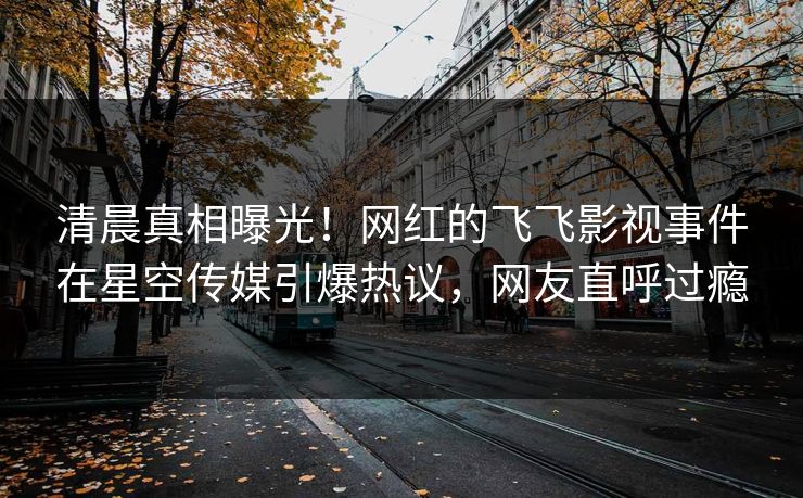 清晨真相曝光！网红的飞飞影视事件在星空传媒引爆热议，网友直呼过瘾