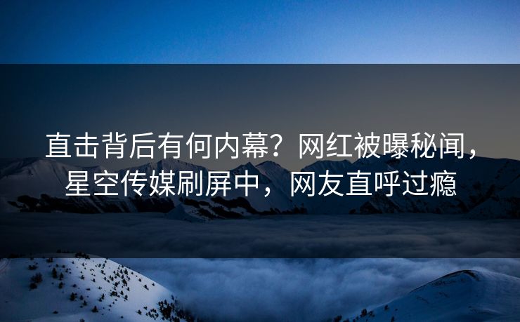 直击背后有何内幕？网红被曝秘闻，星空传媒刷屏中，网友直呼过瘾