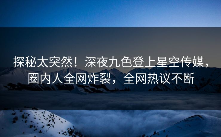 探秘太突然！深夜九色登上星空传媒，圈内人全网炸裂，全网热议不断