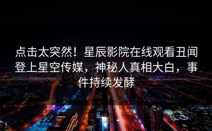 点击太突然！星辰影院在线观看丑闻登上星空传媒，神秘人真相大白，事件持续发酵