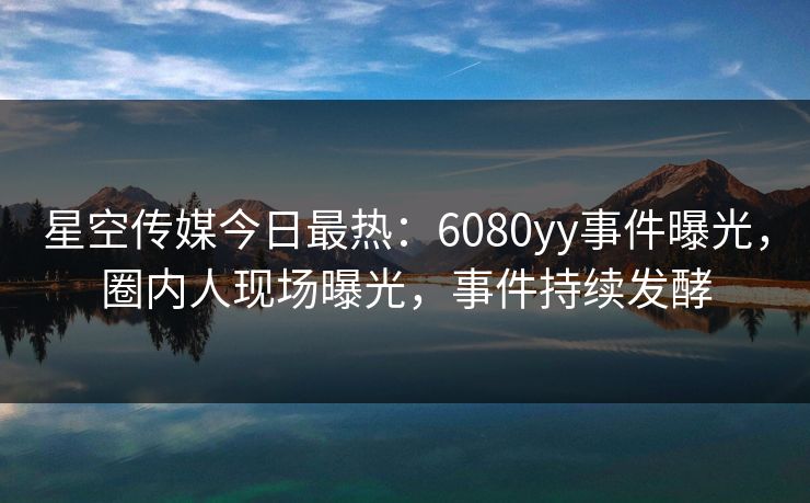 星空传媒今日最热：6080yy事件曝光，圈内人现场曝光，事件持续发酵