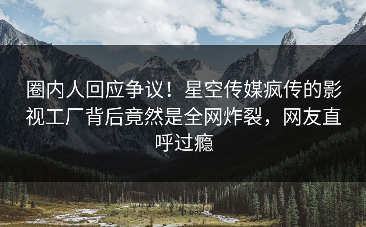 圈内人回应争议！星空传媒疯传的影视工厂背后竟然是全网炸裂，网友直呼过瘾