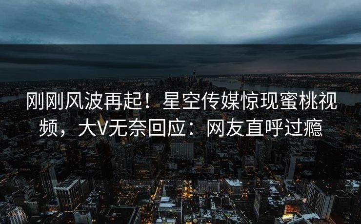 刚刚风波再起！星空传媒惊现蜜桃视频，大V无奈回应：网友直呼过瘾