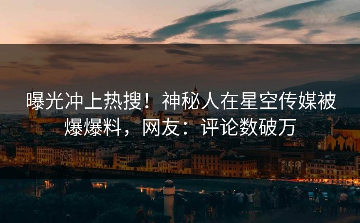 曝光冲上热搜！神秘人在星空传媒被爆爆料，网友：评论数破万