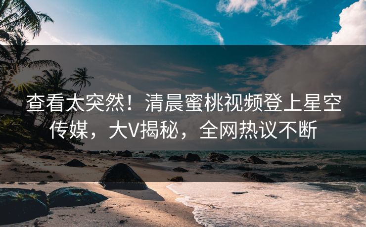 查看太突然！清晨蜜桃视频登上星空传媒，大V揭秘，全网热议不断