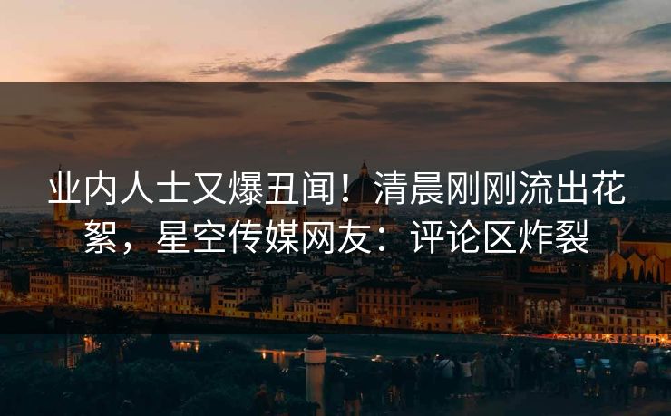 业内人士又爆丑闻！清晨刚刚流出花絮，星空传媒网友：评论区炸裂
