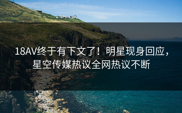 18AV终于有下文了！明星现身回应，星空传媒热议全网热议不断