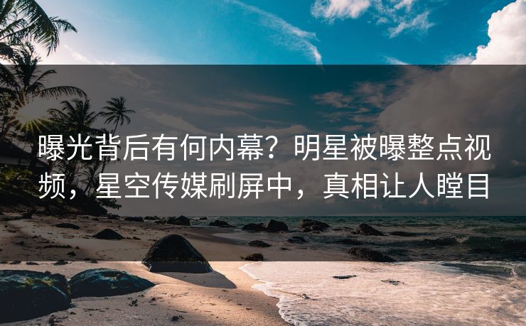 曝光背后有何内幕？明星被曝整点视频，星空传媒刷屏中，真相让人瞠目