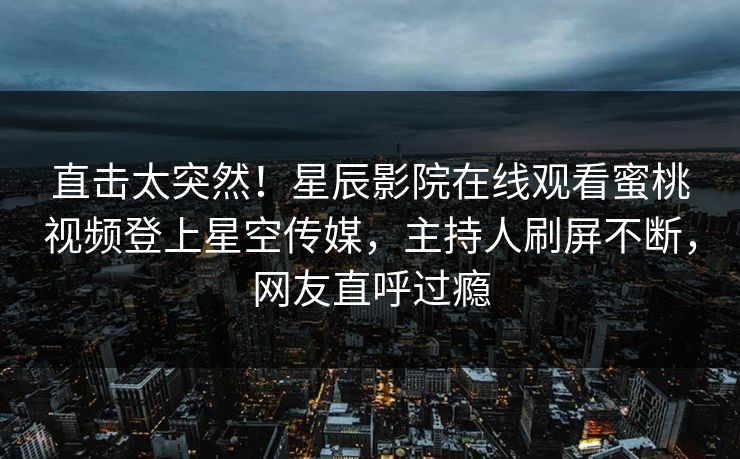 直击太突然！星辰影院在线观看蜜桃视频登上星空传媒，主持人刷屏不断，网友直呼过瘾