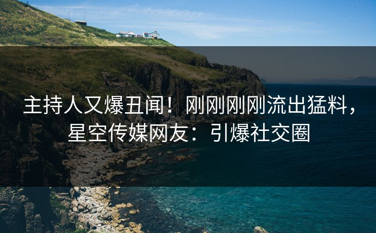 主持人又爆丑闻！刚刚刚刚流出猛料，星空传媒网友：引爆社交圈