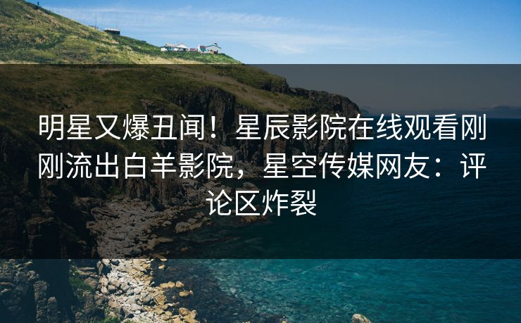 明星又爆丑闻！星辰影院在线观看刚刚流出白羊影院，星空传媒网友：评论区炸裂