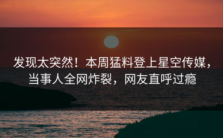 发现太突然！本周猛料登上星空传媒，当事人全网炸裂，网友直呼过瘾