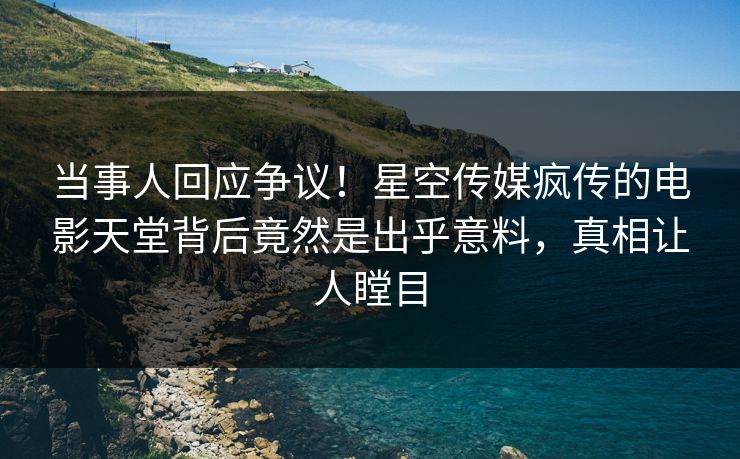当事人回应争议！星空传媒疯传的电影天堂背后竟然是出乎意料，真相让人瞠目