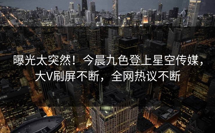 曝光太突然！今晨九色登上星空传媒，大V刷屏不断，全网热议不断