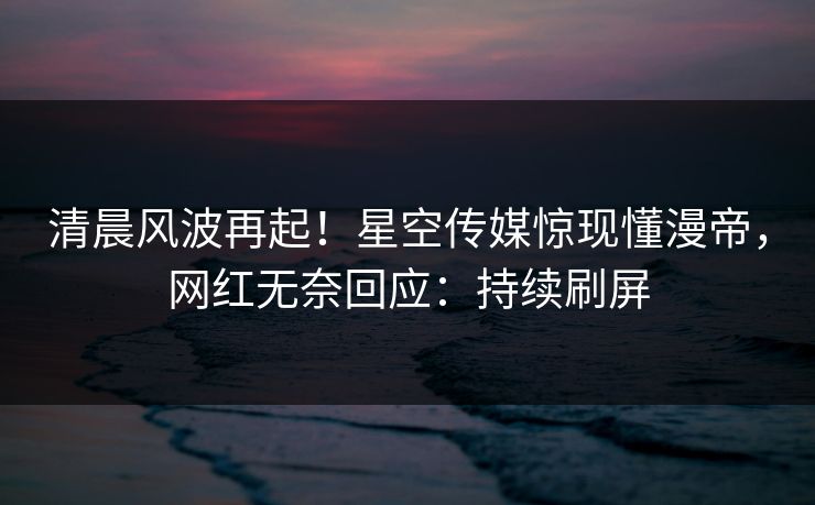 清晨风波再起！星空传媒惊现懂漫帝，网红无奈回应：持续刷屏