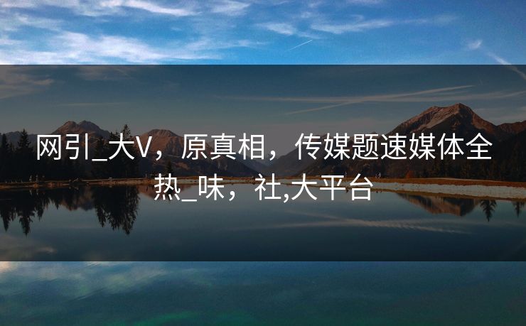 网引_大V，原真相，传媒题速媒体全热_味，社,大平台
