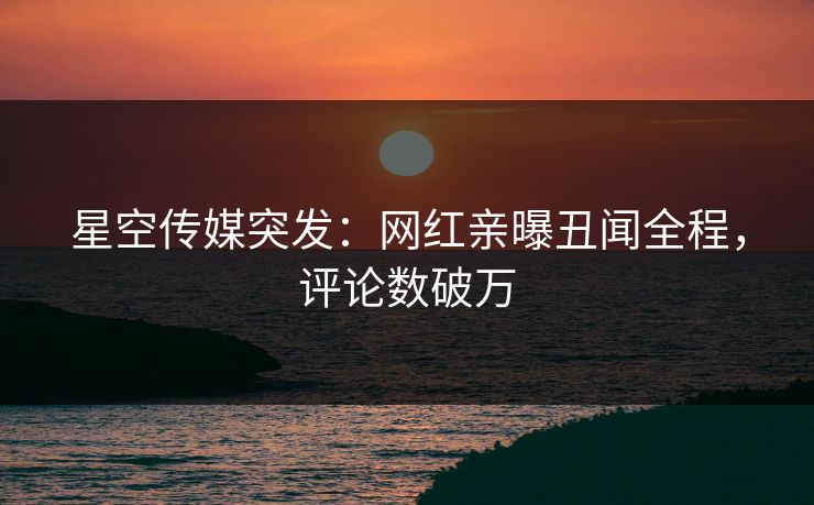 星空传媒突发：网红亲曝丑闻全程，评论数破万