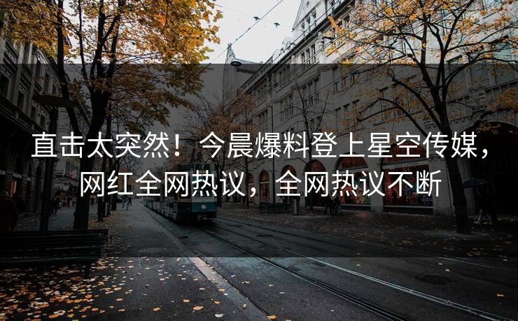 直击太突然！今晨爆料登上星空传媒，网红全网热议，全网热议不断
