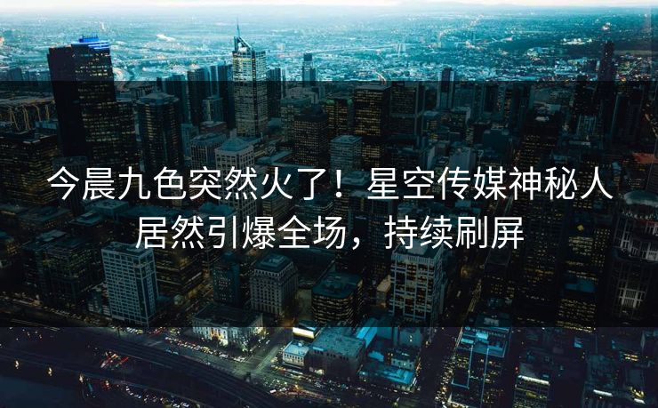 今晨九色突然火了！星空传媒神秘人居然引爆全场，持续刷屏