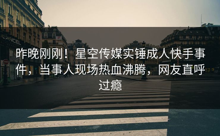 昨晚刚刚！星空传媒实锤成人快手事件，当事人现场热血沸腾，网友直呼过瘾