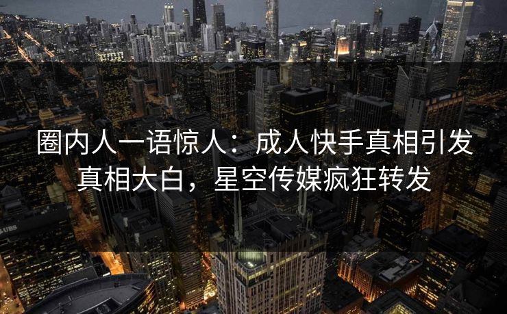 圈内人一语惊人：成人快手真相引发真相大白，星空传媒疯狂转发