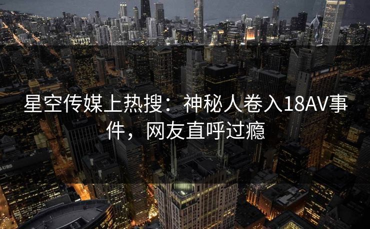 星空传媒上热搜：神秘人卷入18AV事件，网友直呼过瘾