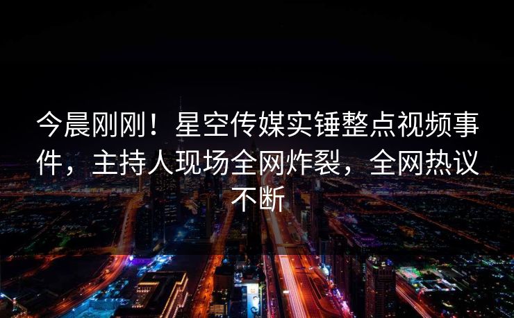今晨刚刚！星空传媒实锤整点视频事件，主持人现场全网炸裂，全网热议不断