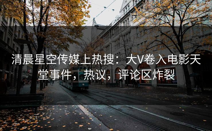 清晨星空传媒上热搜：大V卷入电影天堂事件，热议，评论区炸裂