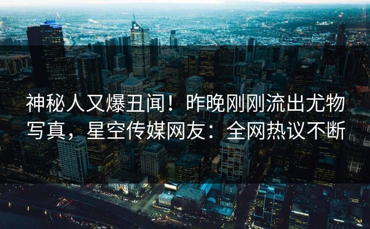神秘人又爆丑闻！昨晚刚刚流出尤物写真，星空传媒网友：全网热议不断