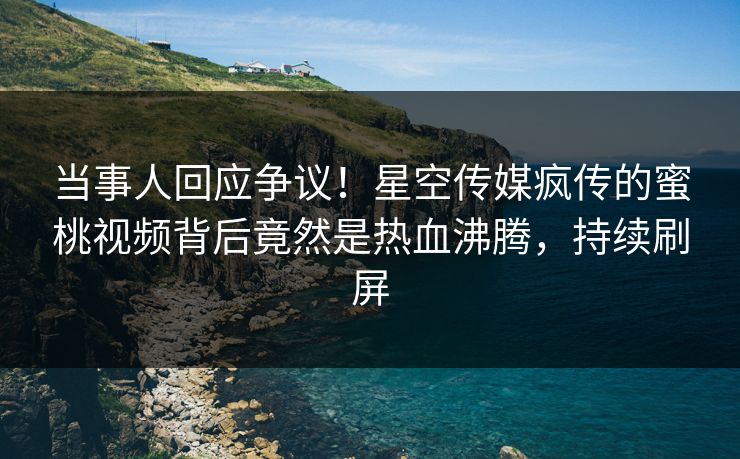 当事人回应争议！星空传媒疯传的蜜桃视频背后竟然是热血沸腾，持续刷屏