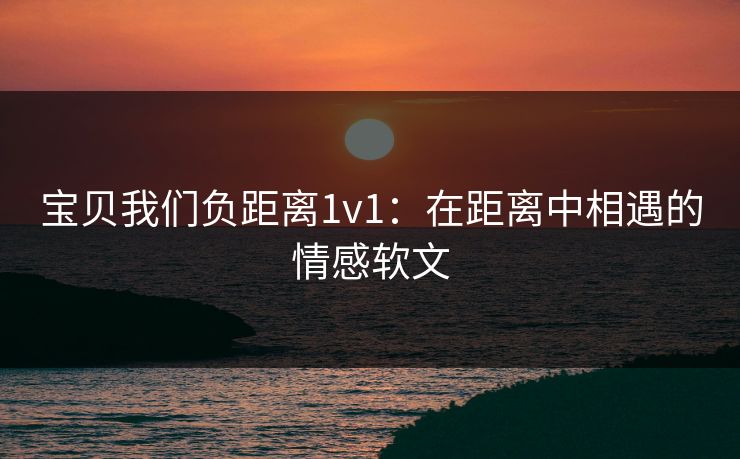 宝贝我们负距离1v1：在距离中相遇的情感软文