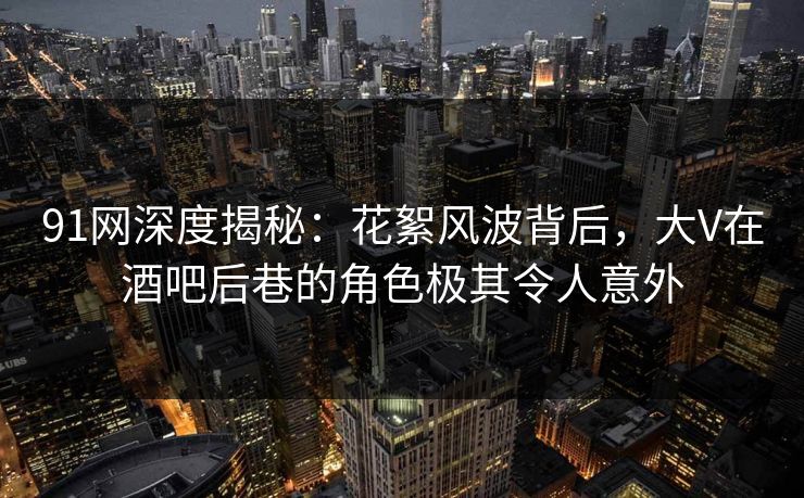 91网深度揭秘：花絮风波背后，大V在酒吧后巷的角色极其令人意外