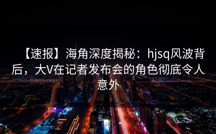 【速报】海角深度揭秘:hjsq风波背后,大V在记者发布会的角色彻底令人意外 【速报】海角深度揭秘:hjsq风波背后,大V在记者发布会的角色彻底令人意外