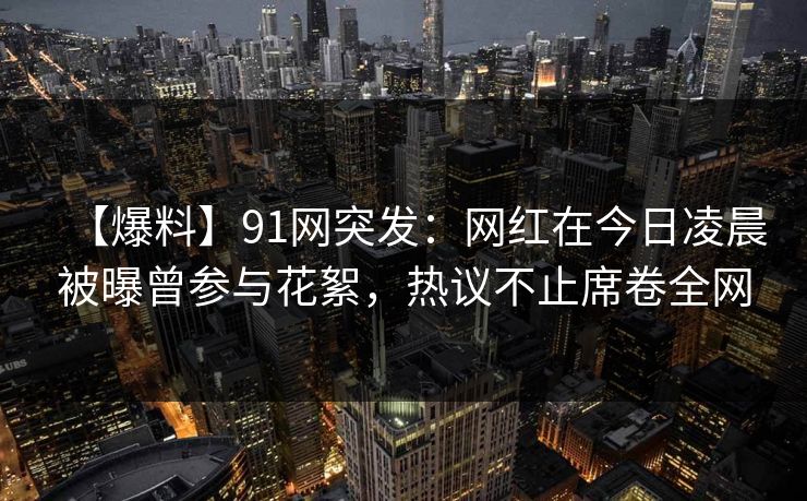 【爆料】91网突发：网红在今日凌晨被曝曾参与花絮，热议不止席卷全网